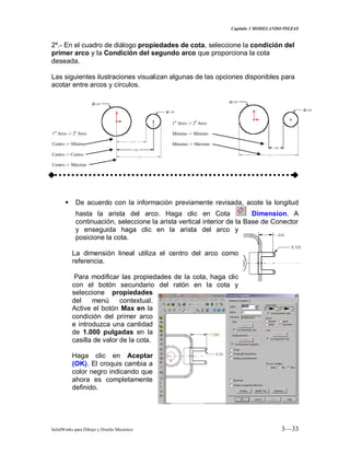 Capitulo 3 MODELANDO PIEZAS
SolidWorks para Dibujo y Diseño Mecánico 3—33
2º.- En el cuadro de diálogo propiedades de cota, seleccione la condición del
primer arco y la Condición del segundo arco que proporciona la cota
deseada.
Las siguientes ilustraciones visualizan algunas de las opciones disponibles para
acotar entre arcos y círculos.
 De acuerdo con la información previamente revisada, acote la longitud
hasta la arista del arco. Haga clic en Cota Dimension. A
continuación, seleccione la arista vertical interior de la Base de Conector
y enseguida haga clic en la arista del arco y
posicione la cota.
La dimensión lineal utiliza el centro del arco como
referencia.
Para modificar las propiedades de la cota, haga clic
con el botón secundario del ratón en la cota y
seleccione propiedades
del menú contextual.
Active el botón Max en la
condición del primer arco
e introduzca una cantidad
de 1.000 pulgadas en la
casilla de valor de la cota.
Haga clic en Aceptar
(OK). El croquis cambia a
color negro indicando que
ahora es completamente
definido.
1er
Arco -> 20
Arco
Centro -> Mínimo
Centro -> Centro
Centro -> Máximo
1er
Arco -> 20
Arco
Mínimo -> Mínimo
Máximo -> Máximo
 