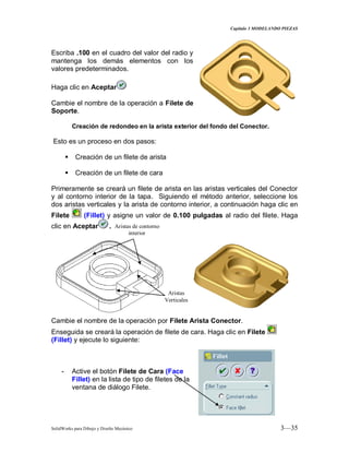 Capitulo 3 MODELANDO PIEZAS
SolidWorks para Dibujo y Diseño Mecánico 3—35
Escriba .100 en el cuadro del valor del radio y
mantenga los demás elementos con los
valores predeterminados.
Haga clic en Aceptar
Cambie el nombre de la operación a Filete de
Soporte.
Creación de redondeo en la arista exterior del fondo del Conector.
Esto es un proceso en dos pasos:
 Creación de un filete de arista
 Creación de un filete de cara
Primeramente se creará un filete de arista en las aristas verticales del Conector
y al contorno interior de la tapa. Siguiendo el método anterior, seleccione los
dos aristas verticales y la arista de contorno interior, a continuación haga clic en
Filete (Fillet) y asigne un valor de 0.100 pulgadas al radio del filete. Haga
clic en Aceptar .
Cambie el nombre de la operación por Filete Arista Conector.
Enseguida se creará la operación de filete de cara. Haga clic en Filete
(Fillet) y ejecute lo siguiente:
- Active el botón Filete de Cara (Face
Fillet) en la lista de tipo de filetes de la
ventana de diálogo Filete.
Aristas
Verticales
Aristas de contorno
interior
 