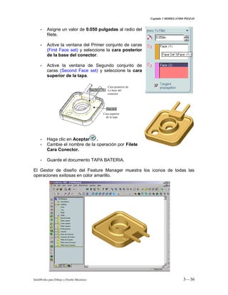 Capitulo 3 MODELANDO PIEZAS
SolidWorks para Dibujo y Diseño Mecánico 3—36
- Asigne un valor de 0.050 pulgadas al radio del
filete.
- Active la ventana del Primer conjunto de caras
(First Face set) y seleccione la cara posterior
de la base del conector.
- Active la ventana de Segundo conjunto de
caras (Second Face set) y seleccione la cara
superior de la tapa.
- Haga clic en Aceptar .
- Cambie el nombre de la operación por Filete
Cara Conector.
- Guarde el documento TAPA BATERIA.
El Gestor de diseño del Feature Manager muestra los iconos de todas las
operaciones exitosas en color amarillo.
Cara superior
de la tapa
Cara posterior de
La base del
conector
 