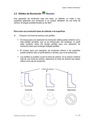 Capitulo 3 MODELANDO PIEZAS
SolidWorks para Dibujo y Diseño Mecánico 3—37
3.2 Sólidos de Revolución Revolve
Una operación de revolución crea una base, un saliente, un corte o una
superficie aplicando una revolución a un croquis alrededor de una linea de
centros. El ángulo predeterminado es de 360º.
Para crear una revolución base de saliente o de superficie:
Croquice una línea de centros y los perfiles.
 El croquis para una operación de revolución sólida puede contener uno o
más perfiles cerrados, que no se entrecrucen. Sin embargo, un perfil
debe contener todos los demás perfiles para una operación de
revolución base que contenga múltiples perfiles.
 El croquis para una operación de revolución lámina o de superficie
puede contener sólo un perfil abierto o cerrado, que no se entrecruza.
 Los perfiles no pueden cruzar la línea de centros. Si el croquis contiene
más de una línea de centros, seleccione la línea de centros que desea
utilizar como eje de revolución.
Línea de centros
Correcto Correcto Incorrecto
 