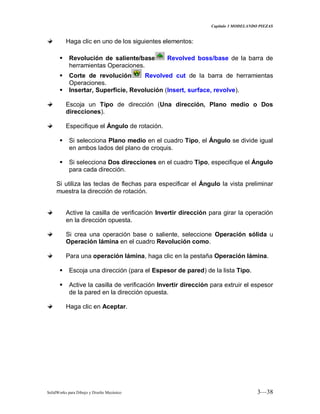Capitulo 3 MODELANDO PIEZAS
SolidWorks para Dibujo y Diseño Mecánico 3—38
Haga clic en uno de los siguientes elementos:
 Revolución de saliente/base Revolved boss/base de la barra de
herramientas Operaciones.
 Corte de revolución Revolved cut de la barra de herramientas
Operaciones.
 Insertar, Superficie, Revolución (Insert, surface, revolve).
Escoja un Tipo de dirección (Una dirección, Plano medio o Dos
direcciones).
Especifique el Ángulo de rotación.
 Si selecciona Plano medio en el cuadro Tipo, el Ángulo se divide igual
en ambos lados del plano de croquis.
 Si selecciona Dos direcciones en el cuadro Tipo, especifique el Ángulo
para cada dirección.
Si utiliza las teclas de flechas para especificar el Ángulo la vista preliminar
muestra la dirección de rotación.
Active la casilla de verificación Invertir dirección para girar la operación
en la dirección opuesta.
Si crea una operación base o saliente, seleccione Operación sólida u
Operación lámina en el cuadro Revolución como.
Para una operación lámina, haga clic en la pestaña Operación lámina.
 Escoja una dirección (para el Espesor de pared) de la lista Tipo.
 Active la casilla de verificación Invertir dirección para extruir el espesor
de la pared en la dirección opuesta.
Haga clic en Aceptar.
 