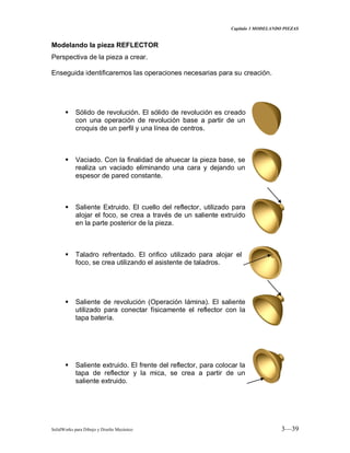 Capitulo 3 MODELANDO PIEZAS
SolidWorks para Dibujo y Diseño Mecánico 3—39
Modelando la pieza REFLECTOR
Perspectiva de la pieza a crear.
Enseguida identificaremos las operaciones necesarias para su creación.
 Sólido de revolución. El sólido de revolución es creado
con una operación de revolución base a partir de un
croquis de un perfil y una línea de centros.
 Vaciado. Con la finalidad de ahuecar la pieza base, se
realiza un vaciado eliminando una cara y dejando un
espesor de pared constante.
 Saliente Extruido. El cuello del reflector, utilizado para
alojar el foco, se crea a través de un saliente extruido
en la parte posterior de la pieza.
 Taladro refrentado. El orifico utilizado para alojar el
foco, se crea utilizando el asistente de taladros.
 Saliente de revolución (Operación lámina). El saliente
utilizado para conectar físicamente el reflector con la
tapa batería.
 Saliente extruido. El frente del reflector, para colocar la
tapa de reflector y la mica, se crea a partir de un
saliente extruido.
 