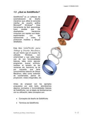 Capitulo 1 INTRODUCCION
SolidWorks para Dibujo y Diseño Mecánico 1—2
1.5 ¿Qué es SolidWorks?
SolidWorks®
es un software de
automatización de diseño
mecánico que utiliza la conocida
interfaz de usuario gráfica
Microsoft®
Windows®
. Esta
herramienta de fácil aprendizaje
hace posible que los
diseñadores mecánicos
croquicen con rapidez sus ideas,
experimenten con las
operaciones y cotas, y
produzcan modelos y dibujos
detallados.
Este libro SolidWorks para
Dibujo y Diseño Mecánico,
da por hecho que el usuario ha
utilizado Windows con
anterioridad y que sabe hacer
uso de sus funcionalidades
básicas, tales como ejecutar
programas, buscar archivos,
cambiar el tamaño de las
ventanas, etc. Asimismo, se da
por supuesto que tiene
conocimientos básicos de Dibujo
Mecánico, tales como sistemas
de coordenadas, planos de
proyección, vistas ortogonales, etc.
Antes de empezar con los ejemplos
propuestos por este texto, abordaremos
algunos conceptos o funcionalidades básicas
de SolidWorks, con el objeto de familiarizarnos
con su utilización, tales conceptos son:
Conceptos de diseño de SolidWorks
Términos de SolidWorks
 