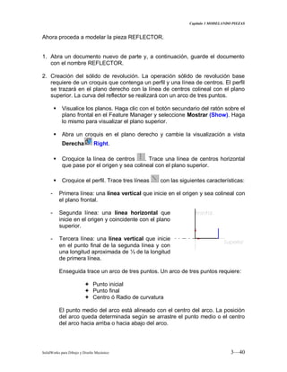 Capitulo 3 MODELANDO PIEZAS
SolidWorks para Dibujo y Diseño Mecánico 3—40
Ahora proceda a modelar la pieza REFLECTOR.
1. Abra un documento nuevo de parte y, a continuación, guarde el documento
con el nombre REFLECTOR.
2. Creación del sólido de revolución. La operación sólido de revolución base
requiere de un croquis que contenga un perfil y una línea de centros. El perfil
se trazará en el plano derecho con la línea de centros colineal con el plano
superior. La curva del reflector se realizará con un arco de tres puntos.
 Visualice los planos. Haga clic con el botón secundario del ratón sobre el
plano frontal en el Feature Manager y seleccione Mostrar (Show). Haga
lo mismo para visualizar el plano superior.
 Abra un croquis en el plano derecho y cambie la visualización a vista
Derecha Right.
 Croquice la línea de centros . Trace una línea de centros horizontal
que pase por el origen y sea colineal con el plano superior.
 Croquice el perfil. Trace tres líneas con las siguientes características:
- Primera línea: una línea vertical que inicie en el origen y sea colineal con
el plano frontal.
- Segunda línea: una línea horizontal que
inicie en el origen y coincidente con el plano
superior.
- Tercera línea: una línea vertical que inicie
en el punto final de la segunda línea y con
una longitud aproximada de ⅓ de la longitud
de primera línea.
Enseguida trace un arco de tres puntos. Un arco de tres puntos requiere:
 Punto inicial
 Punto final
 Centro ó Radio de curvatura
El punto medio del arco está alineado con el centro del arco. La posición
del arco queda determinada según se arrastre el punto medio o el centro
del arco hacia arriba o hacia abajo del arco.
 