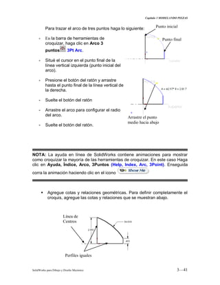 Capitulo 3 MODELANDO PIEZAS
SolidWorks para Dibujo y Diseño Mecánico 3—41
Para trazar el arco de tres puntos haga lo siguiente:
- En la barra de herramientas de
croquizar, haga clic en Arco 3
puntos 3Pt Arc.
- Situé el cursor en el punto final de la
línea vertical izquierda (punto inicial del
arco).
- Presione el botón del ratón y arrastre
hasta el punto final de la línea vertical de
la derecha.
- Suelte el botón del ratón
- Arrastre el arco para configurar el radio
del arco.
- Suelte el botón del ratón.
NOTA: La ayuda en línea de SolidWorks contiene animaciones para mostrar
como croquizar la mayoría de las herramientas de croquizar. En este caso Haga
clic en Ayuda, Índice, Arco, 3Puntos (Help, Index, Arc, 3Point). Enseguida
corra la animación haciendo clic en el icono
 Agregue cotas y relaciones geométricas. Para definir completamente el
croquis, agregue las cotas y relaciones que se muestran abajo.
Arrastre el punto
medio hacia abajo
Punto inicial
Punto final
Perfiles iguales
Línea de
Centros
 