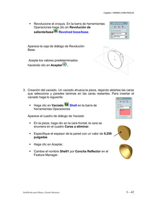 Capitulo 3 MODELANDO PIEZAS
SolidWorks para Dibujo y Diseño Mecánico 3—42
 Revolucione el croquis. En la barra de herramientas
Operaciones haga clic en Revolución de
saliente/base Revolved boss/base.
Aparece la caja de diálogo de Revolución
Base.
Acepte los valores predeterminados
haciendo clic en Aceptar .
3. Creación del vaciado. Un vaciado ahueca la pieza, dejando abiertas las caras
que seleccione y paredes laminas en las caras restantes. Para insertar el
vaciado haga lo siguiente:
 Haga clic en Vaciado Shell en la barra de
herramientas Operaciones
Aparece el cuadro de diálogo de Vaciado
 En la pieza, haga clic en la cara frontal, la cara se
enumera en el cuadro Caras a eliminar.
 Especifique el espesor de la pared con un valor de 0.250
pulgadas
 Haga clic en Aceptar.
 Cambie el nombre Shell1 por Concha Reflector en el
Feature Manager.
 