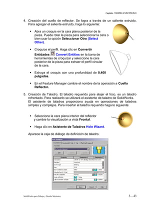 Capitulo 3 MODELANDO PIEZAS
SolidWorks para Dibujo y Diseño Mecánico 3—43
4. Creación del cuello de reflector. Se logra a través de un saliente extruido.
Para agregar el saliente extruido, haga lo siguiente:
 Abra un croquis en la cara plana posterior de la
pieza. Puede rotar la pieza para seleccionar la cara o
bien usar la opción Seleccionar Otro (Select
Other).
 Croquice el perfil. Haga clic en Convertir
Entidades Convert Entities en la barra de
herramientas de croquizar y seleccione la cara
posterior de la pieza para extraer el perfil circular
de la cara.
 Extruya el croquis con una profundidad de 0.400
pulgadas.
 En el Feature Manager cambie el nombre de la operación a Cuello
Reflector.
5. Creación de Taladro. El taladro requerido para alojar el foco, es un taladro
refrentado. Para realizarlo se utilizará el asistente de taladro de SolidWorks.
El asistente de taladros proporciona ayuda en operaciones de taladros
simples y complejos. Para insertar el taladro requerido haga lo siguiente:
 Seleccione la cara plana interior del reflector
y cambie la visualización a vista Frontal.
 Haga clic en Asistente de Taladros Hole Wizard.
Aparece la caja de diálogo de definición de taladro.
 
