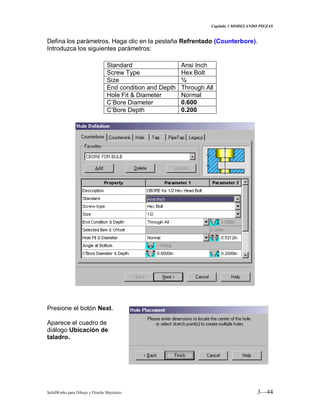 Capitulo 3 MODELANDO PIEZAS
SolidWorks para Dibujo y Diseño Mecánico 3—44
Defina los parámetros. Haga clic en la pestaña Refrentado (Counterbore).
Introduzca los siguientes parámetros:
Presione el botón Next.
Aparece el cuadro de
diálogo Ubicación de
taladro.
Standard Ansi Inch
Screw Type Hex Bolt
Size ½
End condition and Depth Through All
Hole Fit & Diameter Normal
C’Bore Diameter 0.600
C’Bore Depth 0.200
 
