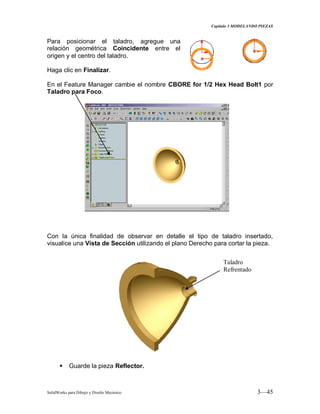Capitulo 3 MODELANDO PIEZAS
SolidWorks para Dibujo y Diseño Mecánico 3—45
Para posicionar el taladro, agregue una
relación geométrica Coincidente entre el
origen y el centro del taladro.
Haga clic en Finalizar.
En el Feature Manager cambie el nombre CBORE for 1/2 Hex Head Bolt1 por
Taladro para Foco.
Con la única finalidad de observar en detalle el tipo de taladro insertado,
visualice una Vista de Sección utilizando el plano Derecho para cortar la pieza.
 Guarde la pieza Reflector.
Taladro
Refrentado
 