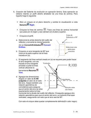 Capitulo 3 MODELANDO PIEZAS
SolidWorks para Dibujo y Diseño Mecánico 3—46
6. Creación del Saliente de revolución en operación lámina. Esta operación se
obtiene rotando un perfil abierto alrededor de una línea de centros. Para
lograrlo haga lo siguiente:
 Abra un croquis en el plano derecho y cambie la visualización a vista
Derecha Right.
 Croquice la línea de centros . Trace una línea de centros horizontal
que pase por el origen y sea colineal con el plano superior.
 Croquice el perfil.
a. Seleccione la arista derecha del cuello del
reflector y convierta la misma haciendo
clic en ConvertirEntidades Convert
Entities.
b. Croquice un arco tangente de 90º que
inicie en la parte superior de la línea
trazada en (a).
c. El segmento de línea vertical creado en (a) se requiere para poder trazar
el arco tangente; una vez
trazado el arco tangente
proceda a quitar la línea
vertical utilizando la
herramienta Recortar
Trim.
d. Agregue las dimensiones.
Asigne un valor de 0.100
pulgadas al valor de el radio
del arco. Asigne también una
relación geométrica de
coincidencia para asegurar
que el centro del arco se sitúe
exactamente sobre la línea
horizontal de la silueta del cuello del reflector. Enseguida agregue otra
relación geométrica para que el centro del arco y su extremo final sean
verticales, asegurando con esto que el arco sea de 90º.
Con esto el croquis debe quedar completamente definido(En color negro).
Seleccione esta
arista para
convertir
Coincidentes
Verticales
Línea de
Inferencia a 90º
Recorte estas
dos líneas
 