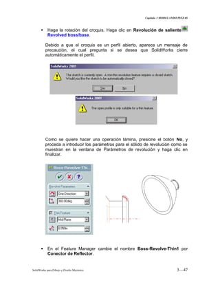 Capitulo 3 MODELANDO PIEZAS
SolidWorks para Dibujo y Diseño Mecánico 3—47
 Haga la rotación del croquis. Haga clic en Revolución de saliente
Revolved boss/base.
Debido a que el croquis es un perfil abierto, aparece un mensaje de
precaución, el cual pregunta si se desea que SolidWorks cierre
automáticamente el perfil.
Como se quiere hacer una operación lámina, presione el botón No, y
proceda a introducir los parámetros para el sólido de revolución como se
muestran en la ventana de Parámetros de revolución y haga clic en
finalizar.
 En el Feature Manager cambie el nombre Boss-Revolve-Thin1 por
Conector de Reflector.
 