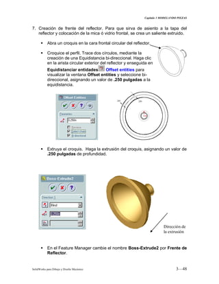 Capitulo 3 MODELANDO PIEZAS
SolidWorks para Dibujo y Diseño Mecánico 3—48
7. Creación de frente del reflector. Para que sirva de asiento a la tapa del
reflector y colocación de la mica ó vidrio frontal, se crea un saliente extruido.
 Abra un croquis en la cara frontal circular del reflector.
 Croquice el perfil. Trace dos círculos, mediante la
creación de una Equidistancia bi-direccional. Haga clic
en la arista circular exterior del reflector y enseguida en
Equidistanciar entidades Offset entities para
visualizar la ventana Offset entities y seleccione bi-
direccional, asignando un valor de .250 pulgadas a la
equidistancia.
 Extruya el croquis. Haga la extrusión del croquis, asignando un valor de
.250 pulgadas de profundidad.
 En el Feature Manager cambie el nombre Boss-Extrude2 por Frente de
Reflector.
Dirección de
la extrusión
 