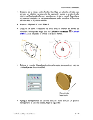 Capitulo 3 MODELANDO PIEZAS
SolidWorks para Dibujo y Diseño Mecánico 3—49
 Creación de la mica o vidrio frontal. Se utiliza un saliente extruido para
simular un plástico transparente. La operación extrae la arista circular
interior del frente del reflector y se coloca en el plano frontal. Después se
agregan propiedades de transparencia para poder visualizar el foco que
se creara en la siguiente sección.
 Abra un croquis en el plano Frontal.
 Croquice el perfil. Seleccione la arista circular interior del frente del
reflector y enseguida, haga clic en Convertir entidades Convert
entities, para proyectar el círculo en el plano frontal.
 Extruya el croquis. Haga la extrusión del croquis, asignando un valor de
.100 pulgadas de profundidad.
 Agregue transparencia al saliente extruido. Para simular un plástico
transparente al saliente creado, haga lo siguiente:
Dirección de
la extrusión
 