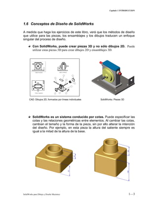 Capitulo 1 INTRODUCCION
SolidWorks para Dibujo y Diseño Mecánico 1—3
1.6 Conceptos de Diseño de SolidWorks
A medida que haga los ejercicios de este libro, verá que los métodos de diseño
que utilice para las piezas, los ensamblajes y los dibujos traducen un enfoque
singular del proceso de diseño.
Con SolidWorks, puede crear piezas 3D y no sólo dibujos 2D. Puede
utilizar estas piezas 3D para crear dibujos 2D y ensamblajes 3D.
CAD: Dibujos 2D, formados por líneas individuales SolidWorks: Piezas 3D
SolidWorks es un sistema conducido por cotas. Puede especificar las
cotas y las relaciones geométricas entre elementos. Al cambiar las cotas,
cambian el tamaño y la forma de la pieza, sin por ello alterar la intención
del diseño. Por ejemplo, en esta pieza la altura del saliente siempre es
igual a la mitad de la altura de la base.
 