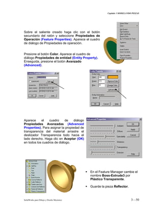 Capitulo 3 MODELANDO PIEZAS
SolidWorks para Dibujo y Diseño Mecánico 3—50
Sobre el saliente creado haga clic con el botón
secundario del ratón y seleccione Propiedades de
Operación (Feature Properties). Aparece el cuadro
de diálogo de Propiedades de operación.
Presione el botón Color. Aparece el cuadro de
diálogo Propiedades de entidad (Entity Property).
Enseguida, presione el botón Avanzado
(Advanced).
Aparece el cuadro de diálogo
Propiedades Avanzadas (Advanced
Properties). Para asignar la propiedad de
transparencia del material arrastre el
deslizador Transparencia todo hacia el
lado derecho. Haga clic en Aceptar (OK)
en todos los cuadros de diálogo.
 En el Feature Manager cambie el
nombre Boss-Extrude3 por
Plástico Transparente.
 Guarde la pieza Reflector.
 