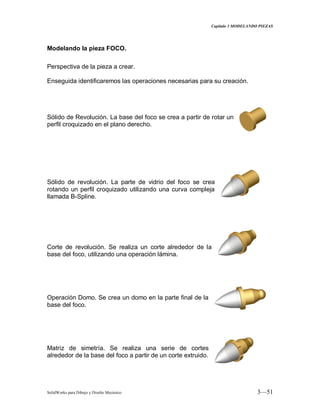 Capitulo 3 MODELANDO PIEZAS
SolidWorks para Dibujo y Diseño Mecánico 3—51
Modelando la pieza FOCO.
Perspectiva de la pieza a crear.
Enseguida identificaremos las operaciones necesarias para su creación.
Sólido de Revolución. La base del foco se crea a partir de rotar un
perfil croquizado en el plano derecho.
Sólido de revolución. La parte de vidrio del foco se crea
rotando un perfil croquizado utilizando una curva compleja
llamada B-Spline.
Corte de revolución. Se realiza un corte alrededor de la
base del foco, utilizando una operación lámina.
Operación Domo. Se crea un domo en la parte final de la
base del foco.
Matriz de simetría. Se realiza una serie de cortes
alrededor de la base del foco a partir de un corte extruido.
 