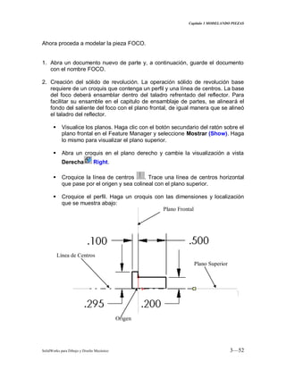 Capitulo 3 MODELANDO PIEZAS
SolidWorks para Dibujo y Diseño Mecánico 3—52
Ahora proceda a modelar la pieza FOCO.
1. Abra un documento nuevo de parte y, a continuación, guarde el documento
con el nombre FOCO.
2. Creación del sólido de revolución. La operación sólido de revolución base
requiere de un croquis que contenga un perfil y una línea de centros. La base
del foco deberá ensamblar dentro del taladro refrentado del reflector. Para
facilitar su ensamble en el capitulo de ensamblaje de partes, se alineará el
fondo del saliente del foco con el plano frontal, de igual manera que se alineó
el taladro del reflector.
 Visualice los planos. Haga clic con el botón secundario del ratón sobre el
plano frontal en el Feature Manager y seleccione Mostrar (Show). Haga
lo mismo para visualizar el plano superior.
 Abra un croquis en el plano derecho y cambie la visualización a vista
Derecha Right.
 Croquice la línea de centros . Trace una línea de centros horizontal
que pase por el origen y sea colineal con el plano superior.
 Croquice el perfil. Haga un croquis con las dimensiones y localización
que se muestra abajo:
Plano Frontal
Plano Superior
Origen
Línea de Centros
 