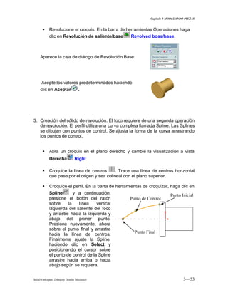 Capitulo 3 MODELANDO PIEZAS
SolidWorks para Dibujo y Diseño Mecánico 3—53
 Revolucione el croquis. En la barra de herramientas Operaciones haga
clic en Revolución de saliente/base Revolved boss/base.
Aparece la caja de diálogo de Revolución Base.
Acepte los valores predeterminados haciendo
clic en Aceptar .
3. Creación del sólido de revolución. El foco requiere de una segunda operación
de revolución. El perfil utiliza una curva compleja llamada Spline. Las Splines
se dibujan con puntos de control. Se ajusta la forma de la curva arrastrando
los puntos de control.
 Abra un croquis en el plano derecho y cambie la visualización a vista
Derecha Right.
 Croquice la línea de centros . Trace una línea de centros horizontal
que pase por el origen y sea colineal con el plano superior.
 Croquice el perfil. En la barra de herramientas de croquizar, haga clic en
Spline y a continuación,
presione el botón del ratón
sobre la línea vertical
izquierda del saliente del foco
y arrastre hacia la izquierda y
abajo del primer punto.
Presione nuevamente, ahora
sobre el punto final y arrastre
hacia la línea de centros.
Finalmente ajuste la Spline,
haciendo clic en Select y
posicionando el cursor sobre
el punto de control de la Spline
arrastre hacia arriba o hacia
abajo según se requiera.
Punto Inicial
Punto de Control
Punto Final
 