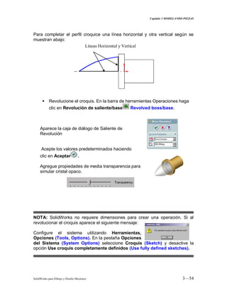 Capitulo 3 MODELANDO PIEZAS
SolidWorks para Dibujo y Diseño Mecánico 3—54
Para completar el perfil croquice una línea horizontal y otra vertical según se
muestran abajo:
 Revolucione el croquis. En la barra de herramientas Operaciones haga
clic en Revolución de saliente/base Revolved boss/base.
Aparece la caja de diálogo de Saliente de
Revolución
Acepte los valores predeterminados haciendo
clic en Aceptar .
Agregue propiedades de media transparencia para
simular cristal opaco.
NOTA: SolidWorks no requiere dimensiones para crear una operación. Si al
revolucionar el croquis aparece el siguiente mensaje:
Configure el sistema utilizando Herramientas,
Opciones (Tools, Options). En la pestaña Opciones
del Sistema (System Options) seleccione Croquis (Sketch) y desactive la
opción Use croquis completamente definidos (Use fully defined sketches).
Líneas Horizontal y Vertical
 