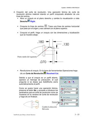 Capitulo 3 MODELANDO PIEZAS
SolidWorks para Dibujo y Diseño Mecánico 3—55
4. Creación del corte de revolución. Una operación lámina de corte de
revolución elimina material rotando un perfil croquizado alrededor de una
línea de centros.
 Abra un croquis en el plano derecho y cambie la visualización a vista
Derecha Right.
 Croquice la línea de centros . Trace una línea de centros horizontal
que pase por el origen y sea colineal con el plano superior.
 Croquice el perfil. Haga un croquis con las dimensiones y localización
que se muestra abajo:
 Revolucione el croquis. En la barra de herramientas Operaciones haga
clic en Corte de Revolución Revolved Cut.
Debido a que el croquis es un perfil abierto,
aparece un mensaje de precaución, el cual
pregunta si se desea que SolidWorks cierre
automáticamente el perfil.
Como se quiere hacer una operación lámina,
presione el botón No, y proceda a introducir los
parámetros para el corte de revolución como se
muestran en la ventana de Corte de revolución
y haga clic en finalizar.
Punto medio del segmento
Cambie la dirección
Del corte
 
