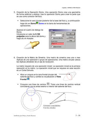 Capitulo 3 MODELANDO PIEZAS
SolidWorks para Dibujo y Diseño Mecánico 3—56
5. Creación de la Operación Domo. Una operación Domo crea una geometría
de forma esférica o elíptica. Use la operación Domo para crear la parte que
se usa como conector del foco.
 Seleccione la cara circular posterior de la base del foco y, a continuación
haga clic en Domo Dome en la barra de herramientas de
operaciones.
Aparece el cuadro de diálogo de
Domo.
Introduzca un valor de 0.100
pulgadas para la altura del domo y
haga clic en Aceptar.
6. Creación de la Matriz de Simetría. Una matriz de simetría crea una o mas
réplicas de una operación o grupo de operaciones. Una matriz circular coloca
las réplicas alrededor de un eje de revolución.
La matriz requiere de una operación inicial. La operación inicial es la primera
operación en la matriz. La operación inicial que se requiere en esta sección
es un Corte Extruido.
 Abra un croquis en la cara frontal circular del
saliente del foco y cambie la visualización a Vista
Frontal .
 Croquice una línea de centros . Trace una línea de centros vertical
coincidente con la arista exterior e interior del saliente del foco.
Extremos coincidentes
Con los círculos
 