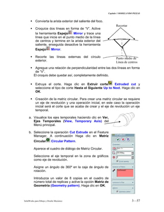 Capitulo 3 MODELANDO PIEZAS
SolidWorks para Dibujo y Diseño Mecánico 3—57
 Convierta la arista exterior del saliente del foco.
 Croquice dos líneas en forma de “V”. Active
la herramienta Espejo Mirror y trace una
línea que inicie en el punto medio de la línea
de centros y termine en la arista exterior del
saliente, enseguida desactive la herramienta
Espejo Mirror.
 Recorte las líneas externas del círculo
exterior.
 Agregue una relación de perpendicularidad entre las dos líneas en forma
de “V”.
El croquis debe quedar así, completamente definido.
 Extruya el corte. Haga clic en Extruir corte Extruded cut y
seleccione el tipo de corte Hasta el Siguiente Up to Next. Haga clic en
OK.
 Creación de la matriz circular. Para crear una matriz circular se requiere
un eje de revolución y una operación inicial, en este caso la operación
inicial será el corte que se acaba de crear y el eje de revolución un eje
temporal.
a. Visualice los ejes temporales haciendo clic en Ver,
Ejes Temporales (View, Temporary Axis) del
Menú principal.
b. Seleccione la operación Cut Extrude en el Feature
Manager. A continuación Haga clic en Matriz
Circular Circular Pattern.
Aparece el cuadro de diálogo de Matriz Circular.
Seleccione el eje temporal en la zona de gráficos
como eje de revolución.
Asigne un ángulo de 360º en la caja de ángulo de
rotación.
Introduzca un valor de 8 copias en el cuadro de
número total de replicas y active la opción Matriz de
Geometría (Geometry pattern). Haga clic en OK.
Punto medio de
Línea de centros
Recortar
 