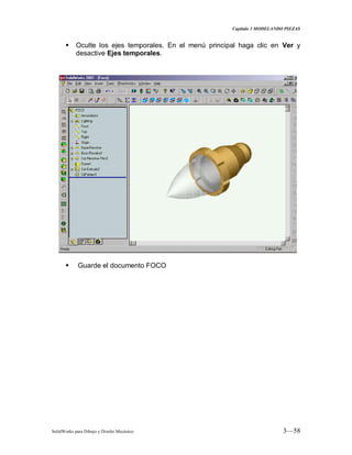 Capitulo 3 MODELANDO PIEZAS
SolidWorks para Dibujo y Diseño Mecánico 3—58
 Oculte los ejes temporales. En el menú principal haga clic en Ver y
desactive Ejes temporales.
 Guarde el documento FOCO
 
