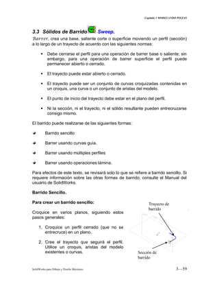 Capitulo 3 MODELANDO PIEZAS
SolidWorks para Dibujo y Diseño Mecánico 3—59
3.3 Sólidos de Barrido Sweep.
Barrer, crea una base, saliente corte o superficie moviendo un perfil (sección)
a lo largo de un trayecto de acuerdo con las siguientes normas:
 Debe cerrarse el perfil para una operación de barrer base o saliente; sin
embargo, para una operación de barrer superficie el perfil puede
permanecer abierto o cerrado.
 El trayecto puede estar abierto o cerrado.
 El trayecto puede ser un conjunto de curvas croquizadas contenidas en
un croquis, una curva o un conjunto de aristas del modelo.
 El punto de inicio del trayecto debe estar en el plano del perfil.
 Ni la sección, ni el trayecto, ni el sólido resultante pueden entrecruzarse
consigo mismo.
El barrido puede realizarse de las siguientes formas:
Barrido sencillo
Barrer usando curvas guía.
Barrer usando múltiples perfiles
Barrer usando operaciones lámina.
Para efectos de este texto, se revisará solo lo que se refiere a barrido sencillo. Si
requiere información sobre las otras formas de barrido, consulte el Manual del
usuario de SolidWorks.
Barrido Sencillo.
Para crear un barrido sencillo:
Croquice en varios planos, siguiendo estos
pasos generales:
1. Croquice un perfil cerrado (que no se
entrecruce) en un plano.
2. Cree el trayecto que seguirá el perfil.
Utilice un croquis, aristas del modelo
existentes o curvas.
Trayecto de
barrido
Sección de
barrido
 