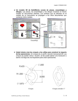 Capitulo 1 INTRODUCCION
SolidWorks para Dibujo y Diseño Mecánico 1—4
Un modelo 3D de SolidWorks consta de piezas, ensamblajes y
dibujos. Las piezas, los ensamblajes y los dibujos muestran el mismo
modelo en documentos distintos. Los cambios que se efectúen en el
modelo de un documento se propagan a los otros documentos que
contienen dicho modelo.
Usted mismo crea los croquis y los utiliza para construir la mayoría
de las operaciones. Un croquis es un perfil o sección transversal 2D. Los
croquis se pueden extruir, recubrir, se les puede aplicar una revolución o
barrer a lo largo de una trayectoria para crear operaciones.
Ensamblaje
Dibujos
P
i
e
z
a
s
Croquis Croquis extruido ½”
 