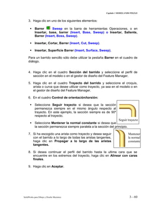Capitulo 3 MODELANDO PIEZAS
SolidWorks para Dibujo y Diseño Mecánico 3—60
3. Haga clic en uno de los siguientes elementos:
 Barrer Sweep en la barra de herramientas Operaciones, o en
Insertar, base, barrer (Insert, Base, Sweep) o Insertar, Saliente,
Barrer (Insert, Boss, Sweep).
 Insertar, Cortar, Barrer (Insert, Cut, Sweep).
 Insertar, Superficie Barrer (Insert, Surface, Sweep).
Para un barrido sencillo sólo debe utilizar la pestaña Barrer en el cuadro de
diálogo.
4. Haga clic en el cuadro Sección del barrido y seleccione el perfil de
sección en el modelo o en el gestor de diseño del Feature Manager.
5. Haga clic en el cuadro Trayecto del barrido y seleccione el croquis,
arista o curva que desee utilizar como trayecto, ya sea en el modelo o en
el gestor de diseño del Feature Manager.
6. En el cuadro Control de orientación/torsión:
 Seleccione Seguir trayecto si desea que la sección
permanezca siempre en el mismo ángulo respecto al
trayecto. En este ejemplo, la sección siempre es de 90º
respecto al trayecto.
 Seleccione Mantener la normal constante si desea que
la sección permanezca siempre paralela a la sección del principio.
7. Si ha escogido una arista como trayecto y desea seguir
con el barrido a lo largo de todas las aristas tangentes,
haga clic en Propagar a lo largo de las aristas
tangentes.
8. Si desea continuar el perfil del barrido hasta la ultima cara que se
encuentre en los extremos del trayecto, haga clic en Alinear con caras
finales.
9. Haga clic en Aceptar.
Seguir trayecto
Mantener
la normal
constante
 