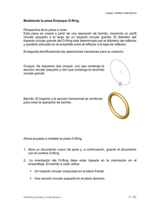 Capitulo 3 MODELANDO PIEZAS
SolidWorks para Dibujo y Diseño Mecánico 3—61
Modelando la pieza Empaque O-Ring.
Perspectiva de la pieza a crear.
Esta pieza se creará a partir de una operación de barrido, moviendo un perfil
circular pequeño a lo largo de un trayecto circular grande. El diámetro del
trayecto circular grande del O-Ring esta determinado por el diámetro del reflector
y quedará colocado en el ensamble entre el reflector y la tapa de reflector.
Enseguida identificaremos las operaciones necesarias para su creación.
Croquis. Se requieren dos croquis: uno que contenga la
sección circular pequeña y otro que contenga el recorrido
circular grande.
Barrido. El trayecto y la sección transversal se combinan
para crear la operación de barrido.
Ahora proceda a modelar la pieza O-Ring.
1. Abra un documento nuevo de parte y, a continuación, guarde el documento
con el nombre O-Ring.
2. La orientación del O-Ring deba estar basada en la orientación en el
ensamblaje. El barrido a crear utiliza:
 Un trayecto circular croquizado en el plano frontal.
 Una sección circular pequeña en el plano derecho.
 