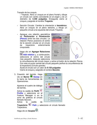 Capitulo 3 MODELANDO PIEZAS
SolidWorks para Dibujo y Diseño Mecánico 3—62
Trazado de los croquis.
- Trayecto. Abra un croquis en el plano frontal y dibuje
un círculo con centro coincidente en el origen y de un
diámetro de 4.350 pulgadas. Enseguida cierre el
croquis y asignele el nombre Trayecto.
- Sección Circular. Cambie la orientación a Isométrico.
Abra un croquis en el plano derecho, y dibuje un
pequeño círculo a la izquierda del círculo Trayecto.
- Agregue una relación geométrica
de Perforación o Penetración
(Pierce) entre los dos círculos. La
relación Pierce posiciona el centro
de la sección circular en el círculo
de trayectoria anteriormente
croquizado.
Haga clic en Agregar Relaciones
Add relation y, a continuación,
seleccione el centro del círculo
mas pequeño, después seleccione
la circunferencia del círculo mayor y active el botón de la relación Pierce.
Con esto el punto central del círculo pequeño perfora la circunferencia de
la trayectoria (Círculo grande).
Acote el círculo con un valor de 0.125 pulgadas
Cierre el croquis y asignele el nombre Sección.
3. Creación del barrido. Haga
clic en Barrer Sweep en
la barra de herramientas de
Operaciones.
Aparece el cuadro de diálogo
de barrido.
Active la casilla de Perfil
Profile y seleccione en el
Feature Manager ó en la
zona de gráficos el círculo
llamado Sección.
Active la casilla de
Trayectoria Path y seleccione el círculo llamado
Trayectoria.
Haga clic en Aceptar .
 