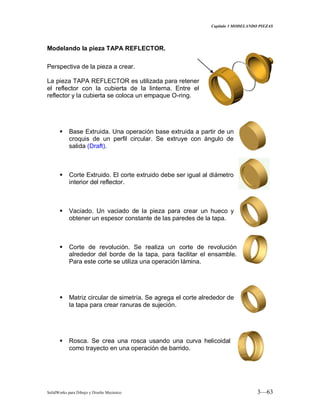 Capitulo 3 MODELANDO PIEZAS
SolidWorks para Dibujo y Diseño Mecánico 3—63
Modelando la pieza TAPA REFLECTOR.
Perspectiva de la pieza a crear.
La pieza TAPA REFLECTOR es utilizada para retener
el reflector con la cubierta de la linterna. Entre el
reflector y la cubierta se coloca un empaque O-ring.
 Base Extruida. Una operación base extruida a partir de un
croquis de un perfil circular. Se extruye con ángulo de
salida (Draft).
 Corte Extruido. El corte extruido debe ser igual al diámetro
interior del reflector.
 Vaciado. Un vaciado de la pieza para crear un hueco y
obtener un espesor constante de las paredes de la tapa.
 Corte de revolución. Se realiza un corte de revolución
alrededor del borde de la tapa, para facilitar el ensamble.
Para este corte se utiliza una operación lámina.
 Matriz circular de simetría. Se agrega el corte alrededor de
la tapa para crear ranuras de sujeción.
 Rosca. Se crea una rosca usando una curva helicoidal
como trayecto en una operación de barrido.
 