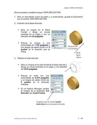 Capitulo 3 MODELANDO PIEZAS
SolidWorks para Dibujo y Diseño Mecánico 3—64
Ahora proceda a modelar la pieza TAPA REFLECTOR.
1. Abra un documento nuevo de parte y, a continuación, guarde el documento
con el nombre TAPA REFLECTOR.
2. Creación de la Base Extruida.
 Abra un croquis en el Plano
Frontal y dibuje un círculo
centrado en el origen y con un
diámetro de 4.9 pulgadas.
 Extruya el croquis a una
profundidad de 1.725 pulgadas y
con ángulo de salida (Draft) d e 5
grados en la dirección que se
indica.
3. Realice el corte extruido.
 Abra un croquis en la cara frontal de la base extruida y
dibuje un círculo centrado en el origen y con diámetro
de 3.875 pulgadas.
 Extruya el corte con una
profundidad de 0.275 pulgadas
y un ángulo de salida (Draft) de
5 grados en la dirección
indicada.
 En el Feature Manager cambie
el nombre de la operación Cut
Extrude1 por Corte Frontal
Dirección de
La Extrusión
Draft
hacia
afuera
Asegúrese que la casilla Ángulo
hacia fuera no se encuentre activada.
 