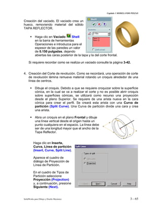 Capitulo 3 MODELANDO PIEZAS
SolidWorks para Dibujo y Diseño Mecánico 3—65
Creación del vaciado. El vaciado crea un
hueco, removiendo material del sólido
TAPA REFLECTOR.
 Haga clic en Vaciado Shell
en la barra de herramientas
Operaciones e introduzca para el
espesor de las paredes un valor
de 0.150 pulgadas, dejando
abiertas las caras posterior de la tapa y la del corte frontal.
Si requiere recordar como se realiza un vaciado consulte la página 3-42.
4. Creación del Corte de revolución. Como se recordará, una operación de corte
de revolución lámina remueve material rotando un croquis alrededor de una
línea de centros.
 Dibuje el croquis. Debido a que se requiere croquizar sobre la superficie
cónica, en la cual se va a realizar el corte y no es posible abrir croquis
sobre superficies cónicas, se utilizará como recurso una proyección
desde el plano Superior. Se requiere de una arista nueva en la cara
cónica para crear el perfil. Se creará esta arista con una Curva de
partición (Split Curve). Una Curva de partición divide una cara y crea
una arista.
 Abra un croquis en el plano Frontal y dibuje
una línea vertical desde el origen hasta un
punto cualquiera en el espacio. La línea debe
ser de una longitud mayor que el ancho de la
Tapa Reflector.
Haga clic en Inserte,
Curva, Línea de partición
(Insert, Curve, Split Line).
Aparece el cuadro de
diálogo de Proyección de
Línea de Partición.
En el cuadro de Tipos de
Partición seleccione
Proyección (Projection)
y, a continuación, presione
Siguiente (Next).
 
