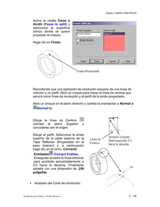Capitulo 3 MODELANDO PIEZAS
SolidWorks para Dibujo y Diseño Mecánico 3—66
Active la casilla Caras a
dividir (Faces to split) y
seleccione la superficie
cónica donde se quiere
proyectar el croquis.
Haga clic en Finish.
Recordando que una operación de revolución requiere de una línea de
rotación y un perfil. Abra un croquis para trazar la línea de centros que
servirá como línea de revolución y el perfil de la arista proyectada.
Abra un croquis en el plano derecho y cambie la orientación a Normal a
Normal to.
Dibuje la línea de Centros
colineal al plano Superior y
coincidente con el origen.
Dibuje el perfil. Seleccione la arista
superior de la parte externa de la
Tapa Reflector (Proyectada en el
paso anterior) y, a continuación
haga clic en el icono Convertir
Entidades Convert Entities.
Enseguida arrastre la línea extraída
para acortarla aproximadamente a
2/3 hacia la derecha. Finalmente
acótela con una dimensión de .250
pulgadas.
 Acabado del Corte de revolución.
Línea Proyectada
Arrastre el punto
final izquierdo 2/3
hacia la derecha
Línea de
Centros
 