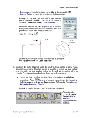 Capitulo 3 MODELANDO PIEZAS
SolidWorks para Dibujo y Diseño Mecánico 3—67
Revolucione el croquis haciendo clic en Corte de revolución
Revolve Cut en la barra de herramientas de Operaciones.
Aparece el mensaje de precaución por croquis
abierto. Haga clic en No y, a continuación, active la
casilla de Operación Lámina (Thin Feature).
Introduzca un valor de .050 pulgadas en el espesor
de la pared y cambie la dirección del corte para que
quede hacia abajo y en una solo dirección.
Haga clic en Aceptar
En el Feature Manager cambie el nombre de la operación
Cut-Revolve-Thin1 por Corte Posterior.
5. Creación del corte utilizando Matriz de simetría. Para realizar el corte inicial,
se presenta la misma dificultad que en la sección 5, ya que hay que realizar
una operación en una sección cónica, en la cual no es posible abrir un
croquis. En esta ocasión se hará uso de un plano de referencia.
 Inserte un plano de referencia. Cambie la orientación a Isométrico y
haga clic en Plano Plane en la barra de herramientas de Geometría
de Referencia, o en Insertar, Geometría de Referencia, Plano (Insert,
Referente Geometry, Plane).
Aparece el cuadro de diálogo de Construcción de planos.
Seleccione la
opción Sobre la
Superficie (On
Surface) y
presione el botón
.
Corte
Posterior
 