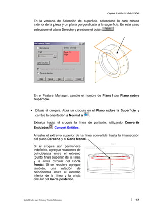 Capitulo 3 MODELANDO PIEZAS
SolidWorks para Dibujo y Diseño Mecánico 3—68
En la ventana de Selección de superficie, seleccione la cara cónica
exterior de la pieza y un plano perpendicular a la superficie. En este caso
seleccione el plano Derecho y presione el botón .
En el Feature Manager, cambie el nombre de Plane1 por Plano sobre
Superficie.
 Dibuje el croquis. Abra un croquis en el Plano sobre la Superficie y
cambie la orientación a Normal a .
Extraiga hacia el croquis la línea de partición, utilizando Convertir
Entidades Convert Entities.
Arrastre el extremo superior de la línea convertida hasta la intersección
del plano Derecho y el Corte frontal.
Si el croquis aún permanece
indefinido, agregue relaciones de
coincidencia entre el extremo
(punto final) superior de la línea
y la arista circular del Corte
frontal. Si se requiere agregue
también, una relación de
coincidencia entre el extremo
inferior de la línea y la arista
circular del Corte posterior.
 