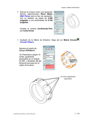Capitulo 3 MODELANDO PIEZAS
SolidWorks para Dibujo y Diseño Mecánico 3—69
 Extruya el croquis como una operación
lámina, seleccionando Plano Medio
(Mid Plane) para el tipo de operación,
con un espesor de pared de 0.500
pulgadas y una profundidad de 0.100
pulgadas.
Cambie el nombre Cut-Extrude-Thin
por Corte Inicial.
 Acabado de la Matriz de Simetría. Haga clic en Matriz Circular
Circular Pattern.
Aparece el cuadro de
diálogo CirPatern1.
En Parámetros asigne 10
cortes, igualmente
espaciados en un ángulo
de 360º
, y alrededor del eje
temporal que pasa por el
origen de la pieza.
10 cortes igualmente
espaciados
 