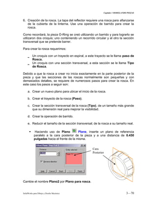 Capitulo 3 MODELANDO PIEZAS
SolidWorks para Dibujo y Diseño Mecánico 3—70
6. Creación de la rosca. La tapa del reflector requiere una rosca para afianzarse
de la cubierta de la linterna. Use una operación de barrido para crear la
rosca.
Como recordará, la pieza O-Ring se creó utilizando un barrido y para lograrlo se
utilizaron dos croquis; uno conteniendo un recorrido circular y el otro la sección
transversal que se pretende barrer.
Para crear la rosca requerimos:
_ Un croquis con un trayecto en espiral, a este trayecto se le llama paso de
Rosca.
_ Un croquis con una sección transversal, a esta sección se le llama Tipo
de Rosca.
Debido a que la rosca a crear no inicia exactamente en la parte posterior de la
pieza y que las secciones de las roscas normalmente son pequeñas y con
demasiados detalles, se requiere de numerosos pasos para crear la rosca. En
este caso los pasos a seguir son:
a. Crear un nuevo plano para ubicar el inicio de la rosca.
b. Crear el trayecto de la rosca (Paso).
c. Crear la sección transversal de la rosca (Tipo), de un tamaño más grande
que su dimensión real para mejorar la visibilidad.
d. Crear la operación de barrido.
e. Reducir el tamaño de la sección transversal; de la rosca a su tamaño real.
 Haciendo uso de Plano Plane, inserte un plano de referencia
paralelo a la cara posterior de la pieza y a una distancia de 0.450
pulgadas hacia el frente de la misma.
Cambie el nombre Plano2 por Plano para rosca.
Cara
Posterior
 