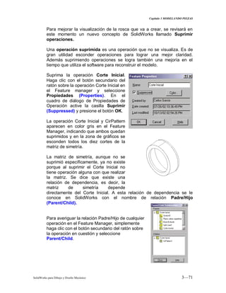 Capitulo 3 MODELANDO PIEZAS
SolidWorks para Dibujo y Diseño Mecánico 3—71
Para mejorar la visualización de la rosca que va a crear, se revisará en
este momento un nuevo concepto de SolidWorks llamado Suprimir
operaciones.
Una operación suprimida es una operación que no se visualiza. Es de
gran utilidad esconder operaciones para lograr una mejor claridad.
Además suprimiendo operaciones se logra también una mejoría en el
tiempo que utiliza el software para reconstruir el modelo.
Suprima la operación Corte Inicial.
Haga clic con el botón secundario del
ratón sobre la operación Corte Inicial en
el Feature manager y seleccione
Propiedades (Properties). En el
cuadro de diálogo de Propiedades de
Operación active la casilla Suprimir
(Suppressed) y presione el botón OK.
La operación Corte Inicial y CirPattern
aparecen en color gris en el Feature
Manager, indicando que ambos quedan
suprimidos y en la zona de gráficos se
esconden todos los diez cortes de la
matriz de simetría.
La matriz de simetría, aunque no se
suprimió específicamente, ya no existe
porque al suprimir el Corte Inicial no
tiene operación alguna con que realizar
la matriz. Se dice que existe una
relación de dependencia, es decir, la
matriz de simetría depende
directamente del Corte Inicial. A esta relación de dependencia se le
conoce en SolidWorks con el nombre de relación Padre/Hijo
(Parent/Child).
Para averiguar la relación Padre/Hijo de cualquier
operación en el Feature Manager, simplemente
haga clic con el botón secundario del ratón sobre
la operación en cuestión y seleccione
Parent/Child.
 
