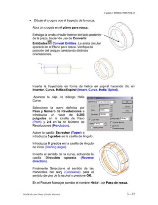 Capitulo 3 MODELANDO PIEZAS
SolidWorks para Dibujo y Diseño Mecánico 3—72
 Dibuje el croquis con el trayecto de la rosca.
Abra un croquis en el plano para rosca.
Extraiga la arista circular interior del lado posterior
de la pieza, haciendo uso de Convertir
Entidades Convert Entities. La arista circular
aparece en el Plano para rosca. Verifique la
posición del croquis cambiando distintas
orientaciones.
Inserte la trayectoria en forma de hélice en espiral haciendo clic en
Insertar, Curva, Hélice/Espiral (Insert, Curve, Helix/ Spiral).
Aparece la caja de diálogo Helix
Curve
Seleccione la curva definida por
Paso y Número de Revoluciones e
introduzca un valor de 0.250
pulgadas en la casilla de Paso
(Pitch) y 2.5 en la de Número de
Revoluciones (Revolution).
Active la casilla Estrechar (Taper) e
introduzca 5 grados en la casilla de Ángulo.
Introduzca 0 grados en la casilla de Ángulo
de inicio (Starting angle).
Invierta el sentido de la curva, activando la
casilla Dirección opuesta (Reverse
direction).
Finalmente Seleccione el sentido de las
manecillas del reloj (Clockwise) para el
sentido de giro de la espiral y presione OK.
En el Feature Manager cambie el nombre Helix1 por Paso de rosca.
 