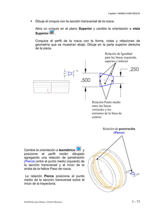 Capitulo 3 MODELANDO PIEZAS
SolidWorks para Dibujo y Diseño Mecánico 3—73
 Dibuje el croquis con la sección transversal de la rosca.
Abra un croquis en el plano Superior y cambie la orientación a vista
Superior .
Croquice el perfil de la rosca con la forma, cotas y relaciones de
geometría que se muestran abajo. Dibuje en la parte superior derecha
de la pieza.
Cambie la orientación a Isométrico y
posicione el perfil recién dibujado
agregando una relación de penetración
(Pierce) entre el punto medio izquierdo de
la sección transversal y el inicio de la
arista de la hélice Paso de rosca.
La relación Pierce posiciona el punto
medio de la sección transversal sobre el
inicio de la trayectoria.
Relación de Igualdad
para las líneas izquierda,
superior e inferior
Relación Punto medio
entre las líneas
verticales y los
extremos de la línea de
centros
Relación de penetración
(Pierce)
 
