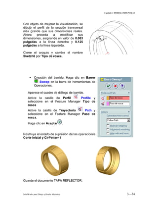 Capitulo 3 MODELANDO PIEZAS
SolidWorks para Dibujo y Diseño Mecánico 3—74
Con objeto de mejorar la visualización, se
dibujó el perfil de la sección transversal
más grande que sus dimensiones reales.
Ahora proceda a modificar sus
dimensiones, asignando un valor de 0.063
pulgadas a la línea derecha y 0.125
pulgadas a la línea izquierda.
Cierre el croquis y cambie el nombre
Sketch6 por Tipo de rosca.
 Creación del barrido. Haga clic en Barrer
Sweep en la barra de herramientas de
Operaciones.
Aparece el cuadro de diálogo de barrido.
Active la casilla de Perfil Profile y
seleccione en el Feature Manager Tipo de
rosca
Active la casilla de Trayectoria Path y
seleccione en el Feature Manager Paso de
rosca.
Haga clic en Aceptar .
Restituya el estado de supresión de las operaciones
Corte Inicial y CirPattern1
Guarde el documento TAPA REFLECTOR.
 