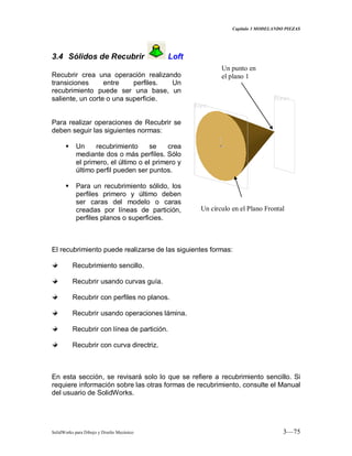 Capitulo 3 MODELANDO PIEZAS
SolidWorks para Dibujo y Diseño Mecánico 3—75
3.4 Sólidos de Recubrir Loft
Recubrir crea una operación realizando
transiciones entre perfiles. Un
recubrimiento puede ser una base, un
saliente, un corte o una superficie.
Para realizar operaciones de Recubrir se
deben seguir las siguientes normas:
 Un recubrimiento se crea
mediante dos o más perfiles. Sólo
el primero, el último o el primero y
último perfil pueden ser puntos.
 Para un recubrimiento sólido, los
perfiles primero y último deben
ser caras del modelo o caras
creadas por líneas de partición,
perfiles planos o superficies.
El recubrimiento puede realizarse de las siguientes formas:
Recubrimiento sencillo.
Recubrir usando curvas guía.
Recubrir con perfiles no planos.
Recubrir usando operaciones lámina.
Recubrir con línea de partición.
Recubrir con curva directriz.
En esta sección, se revisará solo lo que se refiere a recubrimiento sencillo. Si
requiere información sobre las otras formas de recubrimiento, consulte el Manual
del usuario de SolidWorks.
Un círculo en el Plano Frontal
Un punto en
el plano 1
 