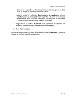 Capitulo 3 MODELANDO PIEZAS
SolidWorks para Dibujo y Diseño Mecánico 3—77
otras caras adyacentes se fusionan y las secciones se aproximan. Los
arcos de croquis se pueden convertir en Splines.
Active la casilla de verificación Suavizamiento avanzado para obtener
superficies suaves. Esta opción está disponible sólo si las secciones de
recubrir tienen arcos circulares o elípticos. Las secciones se aproximan
y los arcos de croquis se pueden convertir en Splines.
7. Haga clic en la pestaña Avanzado para especificar las opciones de
tangencia, si desea (el valor prederteminado es Ninguna).
8. Haga clic en Aceptar.
Ya que se revisaron los conceptos básicos de la operación Recubrir, proceda a
modelar la siguiente pieza de esta sección.
 