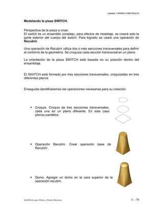 Capitulo 3 MODELANDO PIEZAS
SolidWorks para Dibujo y Diseño Mecánico 3—78
Modelando la pieza SWITCH.
Perspectiva de la pieza a crear.
El switch es un ensamble complejo, para efectos de modelaje, se creará solo la
parte exterior del cuerpo del switch. Para lograrlo se usará una operación de
Recubrir.
Una operación de Recubrir utiliza dos o más secciones transversales para definir
el contorno de la geometría. Se croquiza cada sección transversal en un plano.
La orientación de la pieza SWITCH está basada en su posición dentro del
ensamblaje.
El SWITCH está formado por tres secciones transversales, croquizadas en tres
diferentes planos
Enseguida identificaremos las operaciones necesarias para su creación.
 Croquis. Croquis de tres secciones transversales,
cada una en un plano diferente. En este caso
planos paralelos.
 Operación Recubrir. Crear operación base de
Recubrir.
 Domo. Agregar un domo en la cara superior de la
operación recubrir.
 