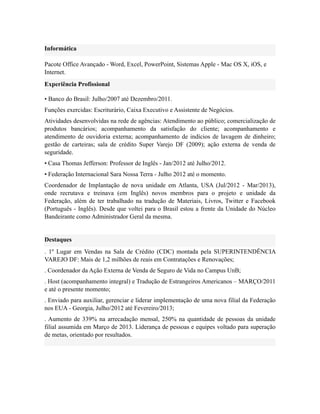 Informática
Pacote Office Avançado - Word, Excel, PowerPoint, Sistemas Apple - Mac OS X, iOS, e
Internet.
Experiência Profissional
• Banco do Brasil: Julho/2007 até Dezembro/2011.
Funções exercidas: Escriturário, Caixa Executivo e Assistente de Negócios.
Atividades desenvolvidas na rede de agências: Atendimento ao público; comercialização de
produtos bancários; acompanhamento da satisfação do cliente; acompanhamento e
atendimento de ouvidoria externa; acompanhamento de indícios de lavagem de dinheiro;
gestão de carteiras; sala de crédito Super Varejo DF (2009); ação externa de venda de
seguridade.
• Casa Thomas Jefferson: Professor de Inglês - Jan/2012 até Julho/2012.
• Federação Internacional Sara Nossa Terra - Julho 2012 até o momento.
Coordenador de Implantação de nova unidade em Atlanta, USA (Jul/2012 - Mar/2013),
onde recrutava e treinava (em Inglês) novos membros para o projeto e unidade da
Federação, além de ter trabalhado na tradução de Materiais, Livros, Twitter e Facebook
(Português - Inglês). Desde que voltei para o Brasil estou a frente da Unidade do Núcleo
Bandeirante como Administrador Geral da mesma.
Destaques
. 1º Lugar em Vendas na Sala de Crédito (CDC) montada pela SUPERINTENDÊNCIA
VAREJO DF: Mais de 1,2 milhões de reais em Contratações e Renovações;
. Coordenador da Ação Externa de Venda de Seguro de Vida no Campus UnB;
. Host (acompanhamento integral) e Tradução de Estrangeiros Americanos – MARÇO/2011
e até o presente momento;
. Enviado para auxiliar, gerenciar e liderar implementação de uma nova filial da Federação
nos EUA - Georgia, Julho/2012 até Fevereiro/2013;
. Aumento de 339% na arrecadação mensal, 250% na quantidade de pessoas da unidade
filial assumida em Março de 2013. Liderança de pessoas e equipes voltado para superação
de metas, orientado por resultados.
 