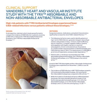16
Clinical support
VANDERBILT HEART AND VASCULAR INSTITUTE
STUDY WITH THE TYRX™ ABSORBABLE AND
Non-Absorbable ANTIBACTERIAL ENVELOPES
High-risk patients with TYRX Antibacterial Envelopes experienced fewer
CIED-related Infections versus patients without these Envelopes.55,56
Photo courtesy of Christopher R. Ellis, MD, FACC,
Vanderbilt Heart and Vascular Institute.
design
A retrospective, matched-cohort study was performed to
compare the incidence of CIED Infection in patients receiving
a CIED with or without the TYRX Absorbable Antibacterial
Envelope or the TYRX Non-Absorbable Antibacterial
Envelope.55,56
Methods
Surgical procedures, medications, and patient characteristics
significantly increase the risk of CIED-related Infection.55,56
■	The following risk factors were used to identify patients at
	 high-risk for CIED Infection: generator change or device/lead 		
	 revision; early pocket re-entry < 72 hours; renal insufficiency
	 (serum creatinine ≥ 1.5mg/dL); diabetes mellitus; systemic
	 anticoagulation with heparin, warfarin or novel oral
	 anticoagulants; chronic corticosteroid use; the presence
	 of ≥ 3 leads (cardiac resynchronization or abandoned leads); prior 		
	 CIED Infection; fever (≥ 100.5° F) or leukocytosis (≥ 11,000 WBCs/		
	 µL) at time of implantation; and pacemaker dependence.55,56
■	 Patients with ≥ 2 risk factors received either the TYRX
	Absorbable Antibacterial Envelope, the TYRX Non-Absorbable
	Antibacterial Envelope, or no TYRX Envelope in the control 		
	group.55,56
A total of 488 TYRX Absorbable and Non-Absorbable Antibacterial
Envelopes were implanted from November 1, 2009 to June 30,
2014.55,56
■	 The incidence of CIED Infection in 488 TYRX Envelope recipients
	 (135 receiving the Absorbable Envelope, 353 receiving the
	 Non-Absorbable Envelope) was compared to 638 controls.55,56
■	 While the incidence of individual risk factors differed between
	 the groups, the mean (standard deviation) number of risk
	 factors was equivalent among the groups: 3.1 (1.4) for the
	Absorbable Envelope, 3.2 (1.3) for the Non-Absorbable
	Envelope, and 3.1 (1.3) for the control group, p = 0.30.55,56
 