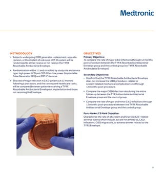23
METHODOLOGY
■ subjects undergoing cied generator replacement, upgrade,
revision, or the implant of a de novo crt-d system will be
randomized to either receive or not receive the tYrX
absorbable antibacterial envelope.
■ randomization will be 1:1 and stratified by study site and device
type: high power (icd and crt-d) vs. low power (implantable
Pulse Generator [iPG] and crt-P) devices.
■ the rate of major infection in cied patients at 12 months
following a procedure, and the consequent healthcare costs,
will be compared between patients receiving a tYrX
absorbable antibacterial envelope at implantation and those
not receiving the envelope.
OBjECTIvES
Primary Objective:
to compare the rate of major cied infections through 12 months
post-procedure between the tYrX absorbable antibacterial
envelope group and the control group (no tYrX absorbable
antibacterial envelope).
Secondary Objectives:
■ confirm that the TYRX Absorbable Antibacterial envelope
does not increase the cied procedure-related or
system-related mechanical complication rate through
12 months post-procedure.
■ compare the major cied infection rate during the entire
follow-up between the tYrX absorbable antibacterial
envelope group and the control group.
■ compare the rate of major and minor cied infections through
12 months post-procedure between the tYrX absorbable
antibacterial envelope group and the control group.
Post-Market CE Mark Objective:
characterize the rate of all system and/or procedure-related
adverse events which include, but are not limited to, cied
infections, cied migrations, or adverse events related to the
tYrX envelope.
 